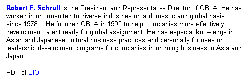 Text Box: Robert E. Schrull is the president of GBLA. He has worked in or consulted to diverse industries on a domestic and global basis since 1978.&nbsp;&nbsp; He founded GBLA in 1992 to help companies more effectively development talent ready for global assignment. He has especial knowledge in Asian and Japanese cultural business practices and personally focuses on leadership development programs for companies in or doing business in Asia and Japan. Testament to his most recent work at Pfizer Japan can be viewed here .
&nbsp;
Cases can be viewed here . 
&nbsp;
&nbsp;
